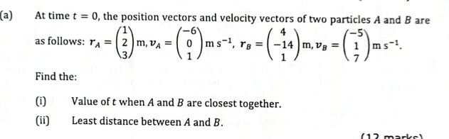 At time t=0 , the position vectors and velocity vectors of two particles A and B are 
as follows: r_A=beginpmatrix 1 2 3endpmatrix m, v_A=beginpmatrix -6 0 1endpmatrix ms^(-1), r_B=beginpmatrix 4 -14 1endpmatrix m, v_B=beginpmatrix -5 1 7endpmatrix ms^(-1). 
Find the: 
(i) Value of t when A and B are closest together. 
(ii) Least distance between A and B. 
1