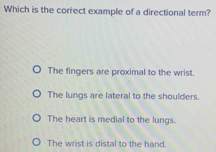 Which is the correct example of a directional term?
The fingers are proximal to the wrist.
The lungs are lateral to the shoulders.
The heart is medial to the lungs.
The wrist is distal to the hand.