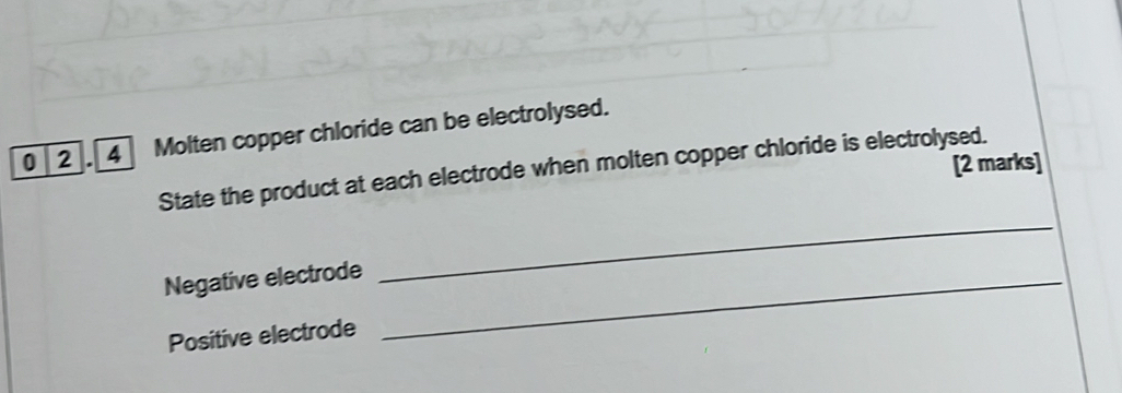 0 2 . 4] Molten copper chloride can be electrolysed. 
[2 marks] 
_ 
State the product at each electrode when molten copper chloride is electrolysed. 
Negative electrode_ 
Positive electrode