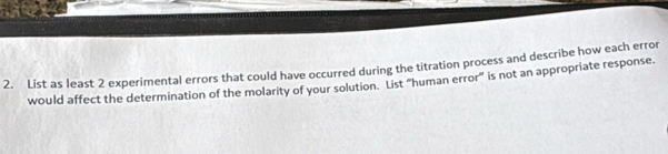 List as least 2 experimental errors that could have occurred during the titration process and describe how each error 
would affect the determination of the molarity of your solution. List “human error” is not an appropriate response.