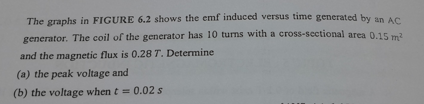 The graphs in FIGURE 6.2 shows the emf induced versus time generated by an AC 
generator. The coil of the generator has 10 turns with a cross-sectional area 0.15m^2
and the magnetic flux is 0.28 T. Determine 
(a) the peak voltage and 
(b) the voltage when t=0.02s