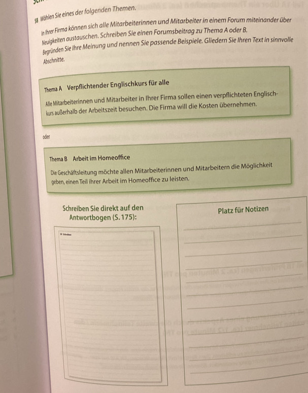 5B Wählen Sie eines der folgenden Themen. 
In Ihrer Firma können sich alle Mitarbeiterinnen und Mitarbeiter in einem Forum miteinander über 
Neuigkeiten austauschen. Schreiben Sie einen Forumsbeitrag zu Thema A oder B. 
Begründen Sie Ihre Meinung und nennen Sie passende Beispiele. Gliedern Sie Ihren Text in sinnvolle 
Abschnitte. 
Thema A Verpflichtender Englischkurs für alle 
Alle Mitarbeiterinnen und Mitarbeiter in Ihrer Firma sollen einen verpflichteten Englisch- 
kurs außerhalb der Arbeitszeit besuchen. Die Firma will die Kosten übernehmen. 
oder 
Thema B Arbeit im Homeoffice 
Die Geschäftsleitung möchte allen Mitarbeiterinnen und Mitarbeitern die Möglichkeit 
geben, einen Teil ihrer Arbeit im Homeoffice zu leisten. 
Schreiben Sie direkt auf den 
Platz für Notizen 
_ 
Antwortbogen (S. 175): 
1 Schnatees 
_ 
_ 
_ 
_ 
_ 
_ 
_ 
_ 
_ 
_ 
_