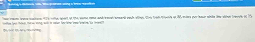 Soung a distance vsts, lime grabem using a líheas equaiton 
Twe trans leave stattors ∠ 78 milles agart at the same time and travel toward each other. One train travels at 85 miles per hour while the other travels at 75
milles per hour; how long will it take for the two trains to meeth 
Do not do ary rounding