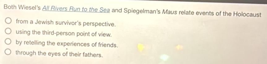 Both Wiesel's All Rivers Run to the Sea and Spiegelman's Maus relate events of the Holocaust
from a Jewish survivor's perspective.
using the third-person point of view.
by retelling the experiences of friends.
through the eyes of their fathers.