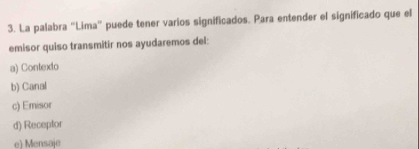 La palabra “Lima” puede tener varios significados. Para entender el significado que el
emisor quiso transmitir nos ayudaremos del:
a) Contexto
b) Canal
c) Emisor
d) Receptor
e) Mensaje