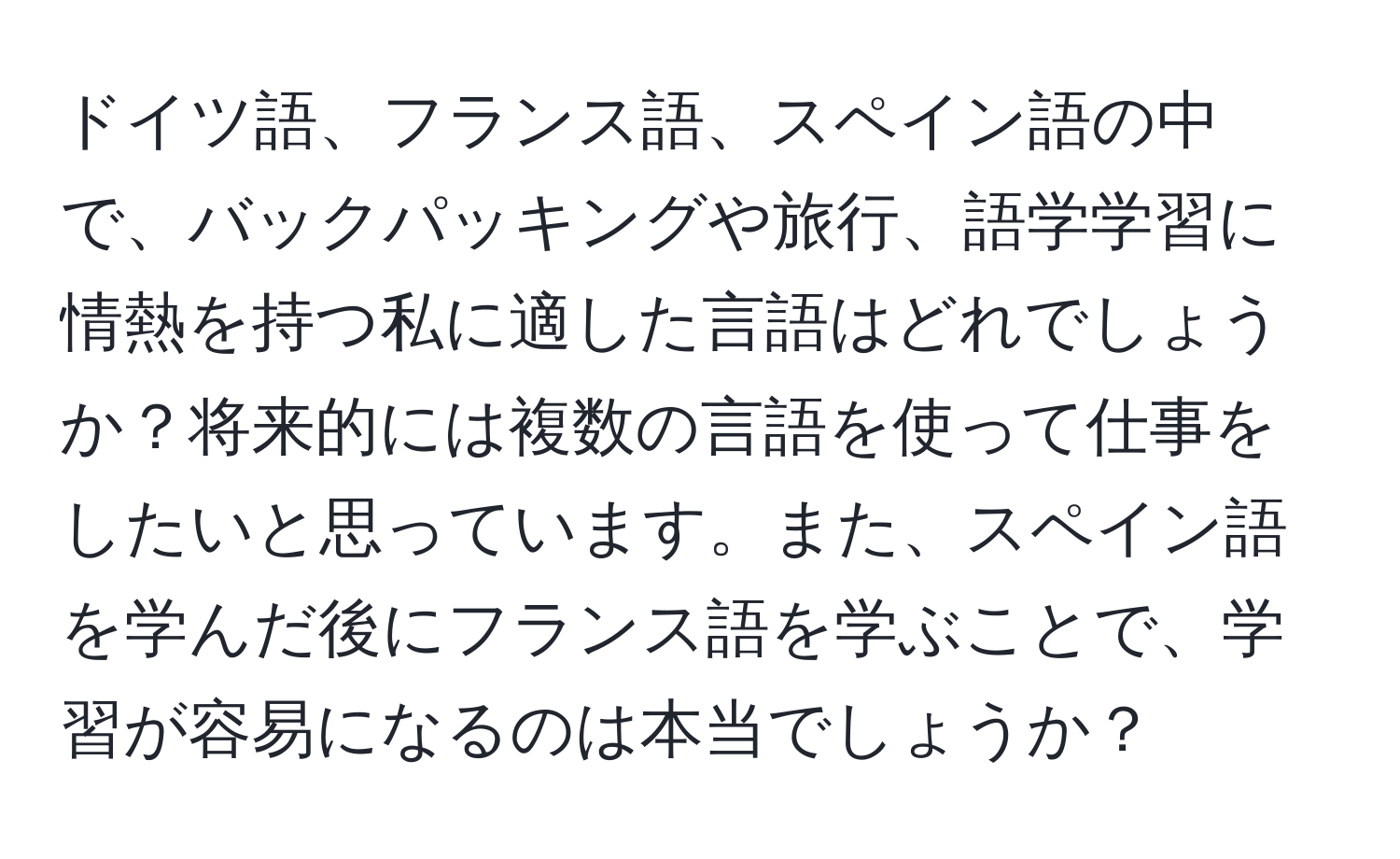 ドイツ語、フランス語、スペイン語の中で、バックパッキングや旅行、語学学習に情熱を持つ私に適した言語はどれでしょうか？将来的には複数の言語を使って仕事をしたいと思っています。また、スペイン語を学んだ後にフランス語を学ぶことで、学習が容易になるのは本当でしょうか？