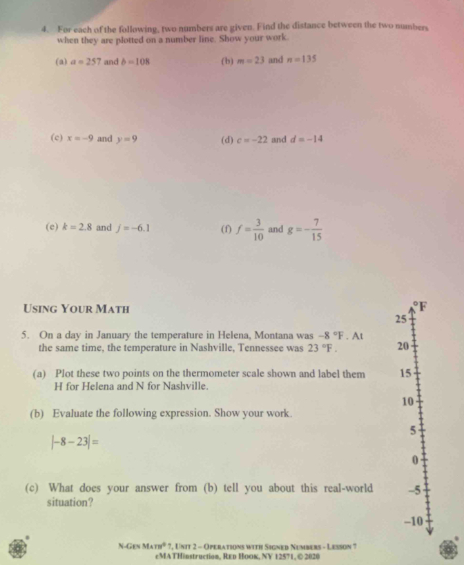 For each of the following, two numbers are given. Find the distance between the two numbers 
when they are plotted on a number line. Show your work. 
(a) a=257 and b=108 (b) m=23 and n=135
(c) x=-9 and y=9 (d) c=-22 and d=-14
(e) k=2.8 and j=-6.1 (f) f= 3/10  and g=- 7/15 
Using Your Math 
F
25
5. On a day in January the temperature in Helena, Montana was -8°F. At 
the same time, the temperature in Nashville, Tennessee was 23°F. 20 
(a) Plot these two points on the thermometer scale shown and label them 15
H for Helena and N for Nashville. 
10 
(b) Evaluate the following expression. Show your work. 
5
|-8-23|=
0 
(c) What does your answer from (b) tell you about this real-world -5 
situation? 
-10 
N-Gen M_Am^0 7, Unit 2 - Operations with Signed Numbers - Lesson 7 
cMATHinstruction, Red HoOк, NY 12571, © 2020