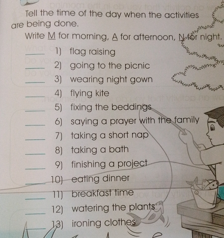 Tell the time of the day when the activities 
are being done. 
0 N 
Write M for morning, A for afternoon, N for night. 
. 
_1)flag raising 
_2) going to the picnic 
_3) wearing night gown 
_4) flying kite 
_5) fixing the beddings 
_6) saying a prayer with the family 
_7)taking a short nap 
_8) taking a bath 
_9) finishing a project 
_10) eating dinner 
_11) breakfast time 
_12) watering the plants 
_13) ironing clothes