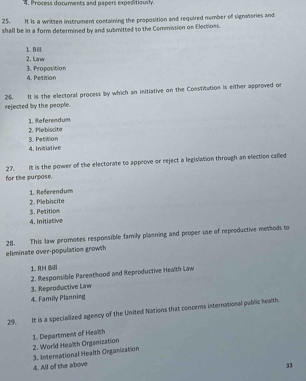 Process documents and papers expeditiously.
25. It is a written instrument containing the proposition and required number of signatories and
shall be in a form determined by and submitted to the Commission on Elections.
1. Bill
2. Law
3. Proposition
4. Petition
26. It is the electoral process by which an initiative on the Constitution is either approved or
rejected by the people.
1. Referendum
2. Plebiscite
3. Petition
4. Initiative
27. It is the power of the electorate to approve or reject a legislation through an election called
for the purpose.
1. Referendum
2. Plebiscite
3. Petition
4. Initiative
28. This law promotes responsible family planning and proper use of reproductive methods to
eliminate over-population growth
1. RH Bill
2. Responsible Parenthood and Reproductive Health Law
3. Reproductive Law
4. Family Planning
29. It is a specialized agency of the United Nations that concerns international public health.
1. Department of Health
2. World Health Organization
3. International Health Organization
4. All of the above
33