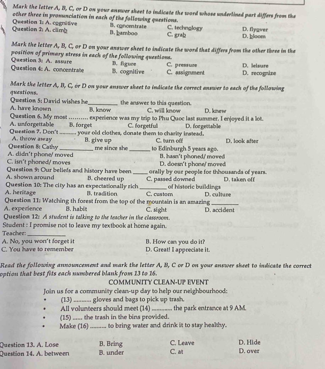 Mark the letter A, B, C, or D on your answer sheet to indicate the word whose underlined part differs from the
other three in pronunciation in each of the following questions.
Question 1:A. cognitive B. concentrate C. technology D. flyover
Question 2;A. climþ B. þamboo C. grab D. þloom
Mark the letter A, B, C, or D on your answer sheet to indicate the word that differs from the other three in the
position of primary stress in each of the following questions.
Question 3:A , assure B. figure C. pressure D. leisure
Question 4:A. concentrate B. cognitive C. assignment D. recognize
Mark the letter A, B, C, or D on your answer sheet to indicate the correct answer to each of the following
questions.
Question 5: David wishes he_ the answer to this question.
A. have known B. know C. will know D. knew
Question 6. My most _experience was my trip to Phu Quoc last summer. I enjoyed it a lot.
A. unforgettable B. forget C. forgetful D. forgettable
Question 7. Don't ........... your old clothes, donate them to charity instead.
A. throw away B. give up C. turn off D. look after
Question 8: Cathy _me since she_ to Edinburgh 5 years ago.
A. didn’t phone/ moved B. hasn’t phoned/ moved
C. isn’t phoned/ moves D. doesn't phone/ moved
Question 9: Our beliefs and history have been _orally by our people for thhousands of years.
A. shown around B. cheered up C. passed downed D. taken off
Question 10: The city has an expectationally rich _of historic buildings
A. heritage B. tradition C. custom D. culture
Question 11: Watching th forest from the top of the mountain is an amazing_
A. experience B. habit C. sight D. accident
Question 12: A student is talking to the teacher in the classroom.
Student : I promise not to leave my textbook at home again.
Teacher:_
A. No, you won’t forget it B. How can you do it?
C. You have to remember D. Great! I appreciate it.
Read the following announcement and mark the letter A, B, C or D on your answer sheet to indicate the correct
option that best fits each numbered blank from 13 to 16.
COMMUNITY CLEAN-UP EVENT
Join us for a community clean-up day to help our neighbourhood:
(13)_ ... gloves and bags to pick up trash.
All volunteers should meet (14) ..............  the park entrance at 9 AM.
(15) ...... the trash in the bins provided.
Make (16)_ to bring water and drink it to stay healthy.
Question 13. A. Lose B. Bring C. Leave D. Hide
Question 14. A. between B. under C. at D. over