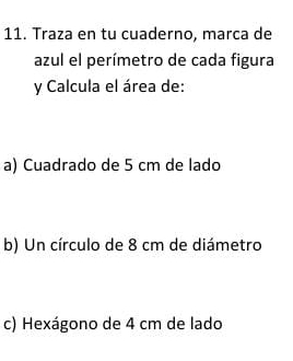 Traza en tu cuaderno, marca de 
azul el perímetro de cada figura 
y Calcula el área de: 
a) Cuadrado de 5 cm de lado 
b) Un círculo de 8 cm de diámetro 
c) Hexágono de 4 cm de lado