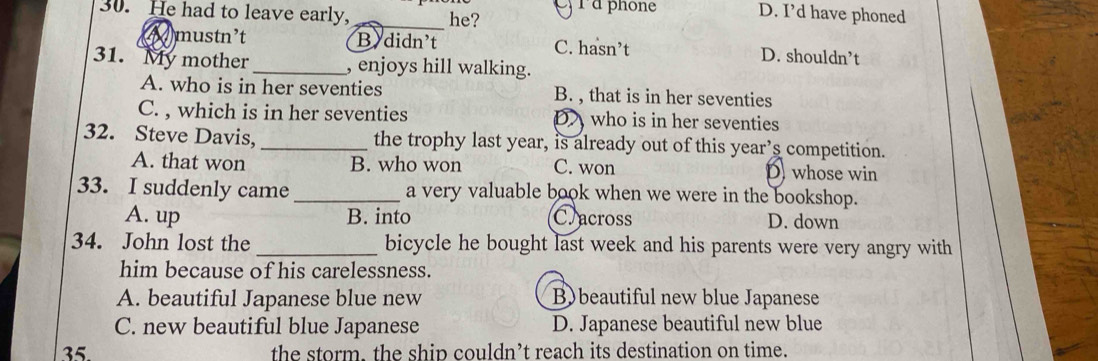 eyra phone D. I’d have phoned
30. He had to leave early, _he?
mustn't B didn't C. hasn’t D. shouldn’t
31. My mother_ , enjoys hill walking.
A. who is in her seventies B. , that is in her seventies
C. , which is in her seventies Dwho is in her seventies
32. Steve Davis, _the trophy last year, is already out of this year’s competition.
A. that won B. who won C. won D whose win
33. I suddenly came _a very valuable book when we were in the bookshop.
A. up B. into C. across D. down
34. John lost the _bicycle he bought last week and his parents were very angry with
him because of his carelessness.
A. beautiful Japanese blue new B)beautiful new blue Japanese
C. new beautiful blue Japanese D. Japanese beautiful new blue
35. the storm. the ship couldn’t reach its destination on time.