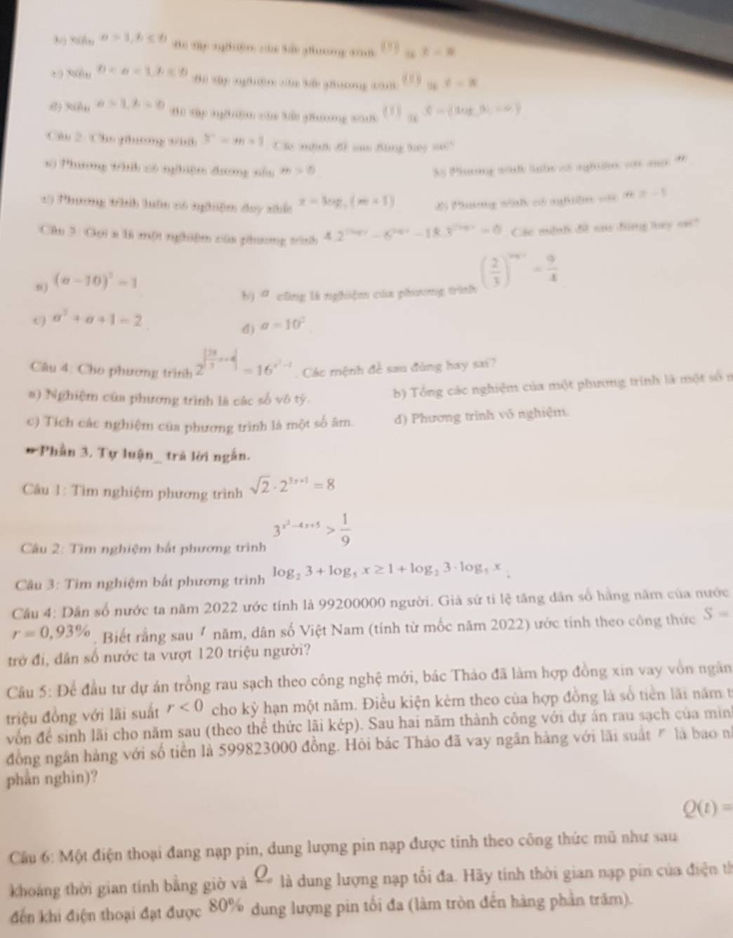 3/) 3(f a>1,b≤ 0 Bo my nghệm c bắu phưng x    _36t-3
0-x<1.6<0</tex> B y nghdo□ 3 ghg (  t _2k
() 360u a>1,b=0
B0 Tp nghm căa Xắo phng ca ( ” a^2=(log ,b,-c)
Câu 2: Chú jhương vhấ 3^--m+1 Ch mih đề ca Bing tey su"
10 Phương tình có nghhiệm đương nổu m>0 S Phơng tàh lưhn có nghờ vật  *
:) Phương trhnh luôn có nghiệm day nhấc x=log _5(m+1) Đi Phương wh có nghiệm với |n|≥slant -1
Câu 3: Gọi a là một nghiệm của phương trình 4.2^(7^2017)-6^(2018)-18.3^(7^2017)=0 Các mộnh đề oa đing tey on?
(a-10)^2-1
a cũng là nghiệm của phương trình ( 2/3 )^n+1= 9/4 
a^2+a+1=2
d) a=10^2
Câu 4: Cho phương trình 2^(|frac 2x)3+4|=16^(x^2)-1 Các mệnh đề sau đùng hay sai?
a) Nghiệm của phương trình là các số vô tý.
b) Tổng các nghiệm của một phương trình là một số n
c) Tích các nghiệm của phương trình là một số âm. d) Phương trình vô nghiệm.
*Phần 3. Tự luận_ trả lời ngắn.
Câu 1: Tìm nghiệm phương trình sqrt(2)· 2^(3x+1)=8
Câu 2: Tìm nghiệm bắt phương trình 3^(x^2)-4x+5> 1/9 
Câu 3: Tìm nghiệm bất phương trình log _23+log _5x≥ 1+log _23· log _5x
Câu 4: Dân số nước ta năm 2022 ước tính là 99200000 người. Giả sử tỉ lệ tăng dân số hằng năm của nước
r=0,93%. Biết rằng sau năm, dân số Việt Nam (tính từ mốc năm 2022) ước tính theo công thức S=
trở đi, dân số nước ta vượt 120 triệu người?
Câu 5: Để đầu tư dự án trồng rau sạch theo công nghệ mới, bác Thảo đã làm hợp đồng xin vay vồn ngân
triệu đồng với lãi suất r<0</tex> cho kỳ hạn một năm. Điều kiện kẻm theo của hợp đồng là số tiền lãi năm t
vốn để sinh lãi cho năm sau (theo thể thức lãi kép). Sau hai năm thành công với dự án rau sạch của mình
đồng ngân hàng với số tiền là 599823000 đồng. Hỏi bác Thảo đã vay ngân hàng với lãi suất " là bao nh
phần nghin)?
Q(t)=
Câu 6: Một điện thoại đang nạp pin, dung lượng pin nạp được tinh theo công thức mũ như sau
khoảng thời gian tính bằng giờ và % là dung lượng nạp tối đa. Hãy tính thời gian nạp pin của điện từ
đến khi điện thoại đạt được 80% dung lượng pin tối đa (làm tròn đến hàng phần trăm).