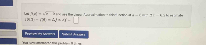 Let f(x)=sqrt(x-2) and use the Linear Approximation to this function at a=6 with △ x=0.2 to estimate
f(6.2)-f(6)=△ fapprox df=□
Preview My Answers Submit Answers 
You have attempted this problem 0 times.