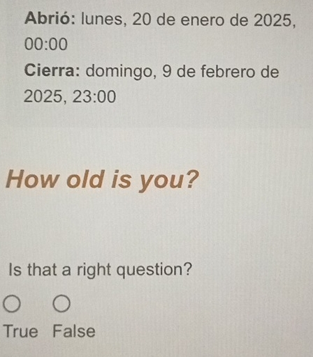 Abrió: lunes, 20 de enero de 2025,
00:00 
Cierra: domingo, 9 de febrero de
2025, 23:00 
How old is you?
Is that a right question?
True False