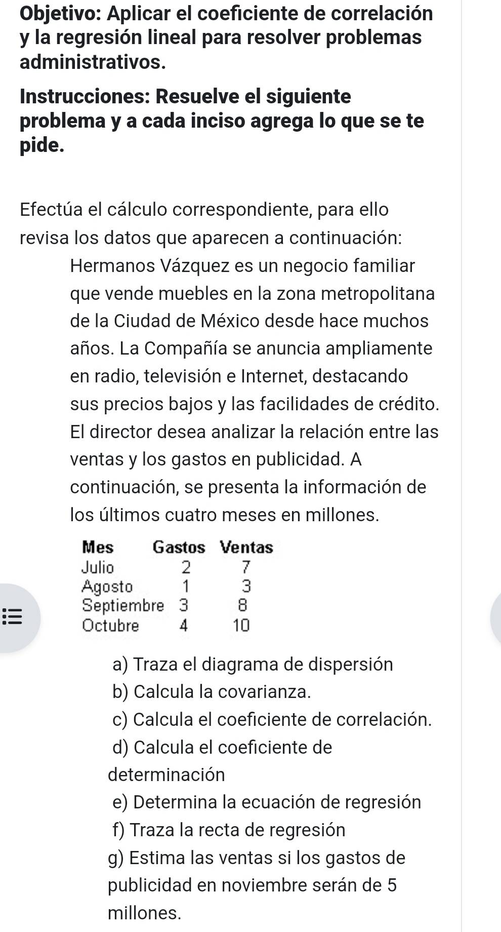 Objetivo: Aplicar el coeficiente de correlación 
y la regresión lineal para resolver problemas 
administrativos. 
Instrucciones: Resuelve el siguiente 
problema y a cada inciso agrega lo que se te 
pide. 
Efectúa el cálculo correspondiente, para ello 
revisa los datos que aparecen a continuación: 
Hermanos Vázquez es un negocio familiar 
que vende muebles en la zona metropolitana 
de la Ciudad de México desde hace muchos 
años. La Compañía se anuncia ampliamente 
en radio, televisión e Internet, destacando 
sus precios bajos y las facilidades de crédito. 
El director desea analizar la relación entre las 
ventas y los gastos en publicidad. A 
continuación, se presenta la información de 
los últimos cuatro meses en millones. 
Mes Gastos Ventas 
Julio 2 7
Agosto 1 3

Septiembre 3 8
Octubre 4 10
a) Traza el diagrama de dispersión 
b) Calcula la covarianza. 
c) Calcula el coeficiente de correlación. 
d) Calcula el coeficiente de 
determinación 
e) Determina la ecuación de regresión 
f) Traza la recta de regresión 
g) Estima las ventas si los gastos de 
publicidad en noviembre serán de 5
millones.