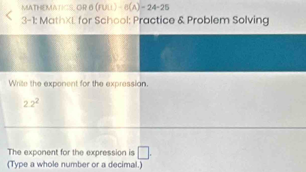 MATHEMATICS, OR 6 (FUU.)-8(A)-24-25 
Q 3-1: MathXL for School: Practice & Problem Solving 
Write the exponent for the expression.
2.2^2
The exponent for the expression is □. 
(Type a whole number or a decimal.)