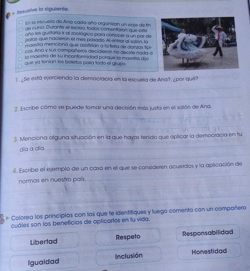 Resuelve lo siguiente.
En la escuela de Ana cada año organizan un viaje de fin
de curso. Durante el recreo, todos comentaron que este
año les gustaría ir al zoológico para conocer a un par de
jirafas que nacieron el mes pasado. Al entrar al salón, la
maestra mencionó que asistirían a la feria de danzas típi-
cas. Ana y sus compañeros decidieron no decirle nada a
la maestra de su inconformidad porque la maestra dijo
que ya tenían los boletos para todo el grupo.
Se está ejerciendo la democracia en la escuela de Ana?, ¿por qué?
_
_
_
2. Escribe cómo se puede tomar una decisión más justa en el salón de Ana.
_
_
3. Menciona alguna situación en la que hayas tenido que aplicar la democracia en tu
_
día a día.
_
4. Escribe el ejemplo de un caso en el que se consideren acuerdos y la aplicación de
_
normas en nuestro país.
_
Colorea los principios con los que te identifiques y luego comenta con un compañero
cuáles son los beneficios de aplicarlos en tu vida.
Libertad Respeto Responsabilidad
Igualdad Inclusión Honestidad