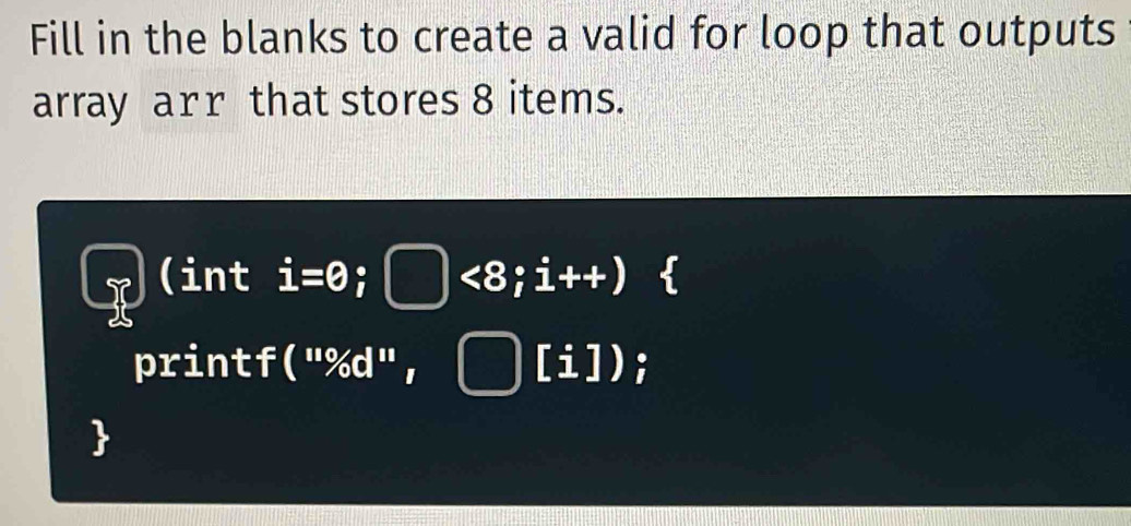 Fill in the blanks to create a valid for loop that outputs 
array arr that stores 8 items. 
(int i=0^(·) □ <8;i++)
printf (''% d'',□ [i])