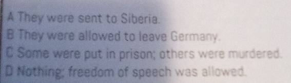 A They were sent to Siberia.
B They were allowed to leave Germany.
C Some were put in prison; others were murdered.
D Nothing; freedom of speech was allowed.