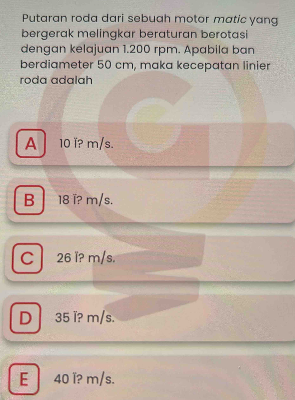 Putaran roda dari sebuah motor matic yang
bergerak melingkar beraturan berotasi
dengan kelajuan 1.200 rpm. Apabila ban
berdiameter 50 cm, maka kecepatan linier
roda adalah
A 10 ï? m/s.
B 18 ï? m/s.
C26 l? m/s.
D 35 ï? m/s.
E 40 ï? m/s.