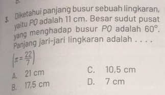 Diketahui panjang busur sebuah lingkaran,
yaitu PQ adalah 11 cm. Besar sudut pusat
yang menghadap busur PQ adalah 60°. 
Panjang jari-jari lingkaran adalah . . . .
(π = 22/7 )
A. 21 cm C. 10,5 cm
B. 17,5 cm D. 7 cm