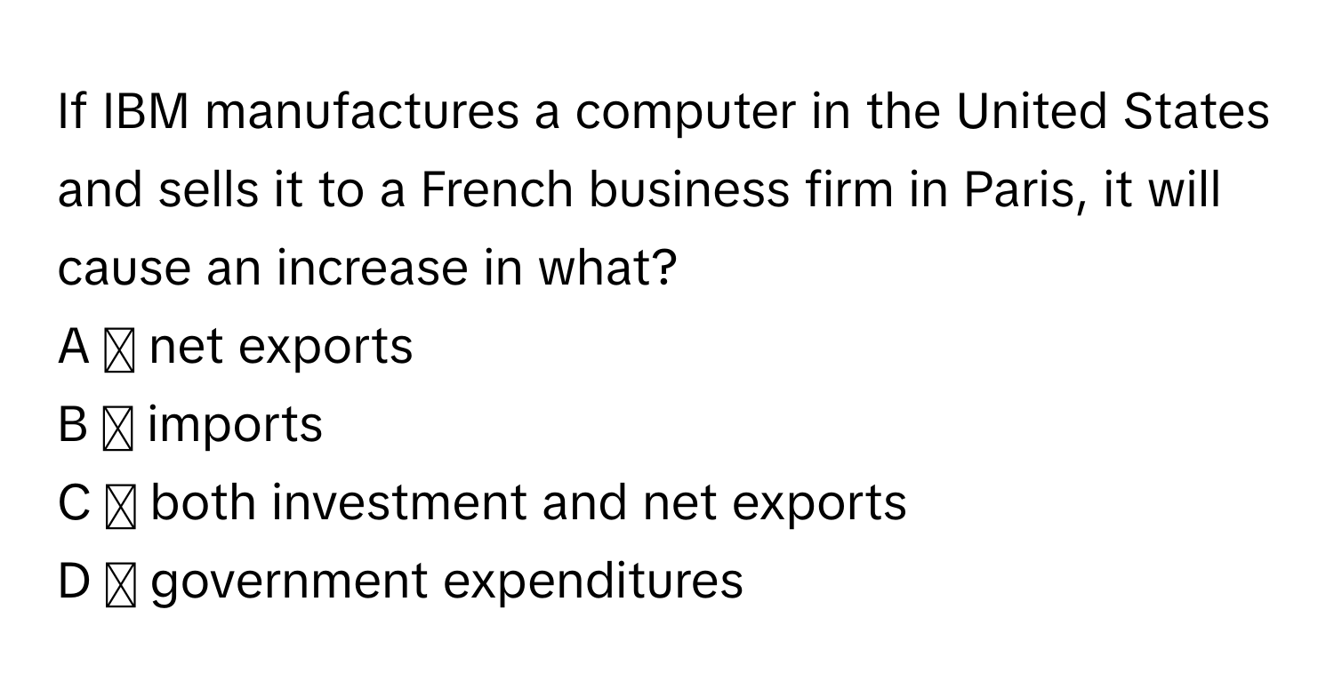 If IBM manufactures a computer in the United States and sells it to a French business firm in Paris, it will cause an increase in what?
A ◻ net exports
B ◻ imports
C ◻ both investment and net exports
D ◻ government expenditures