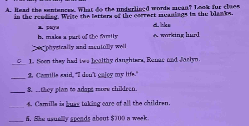 Read the sentences. What do the underlined words mean? Look for clues
in the reading. Write the letters of the correct meanings in the blanks.
a. pays d. like
b. make a part of the family e. working hard
o physically and mentally well
_1. Soon they had two healthy daughters, Renae and Jaclyn.
_2. Camille said, “I don’t enjoy my life.”
_3. ...they plan to adopt more children.
_4. Camille is busy taking care of all the children.
_5. She usually spends about $700 a week.