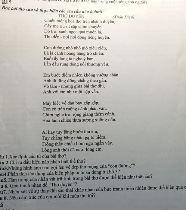 Đề 5 ở vai trò như thể nào trong cuộc sông con người?
Đọc bài thơ sau và thực hiện các yêu cầu nêu ở dưới:
THỞ DUYÊN (Xuân Diệu)
Chiều mộng hoà thơ trên nhánh duyên,
Cây me ríu rít cặp chim chuyền.
Đỗ trời xanh ngọc qua muôn lá,
Thu đến - nơi nơi động tiếng huyền.
Con đường nhỏ nhỏ gió xiêu xiêu,
Là là cành hoang nắng trở chiều.
Buổi ấy lòng ta nghe ý bạn,
Lần đầu rung động nỗi thương yêu.
Em bước điềm nhiên không vướng chân,
Anh đi lững đững chẳng theo gần.
Vô tâm - nhưng giữa bài thơ dịu,
Anh với em như một cặp vần.
Mây biếc về đâu bay gấp gấp,
Con cò trên ruộng cánh phân vân.
Chim nghe trời rộng giang thêm cánh,
Hoa lạnh chiều thưa sương xuống dần.
Ai hay tuy lặng bước thu êm,
Tuy chẳng băng nhân gạ tỏ niềm.
Trông thấy chiều hôm ngơ ngẫn vậy,
Lòng anh thôi đã cưới lòng em.
ầu 1.Xác định cầu tứ của bài thơ?
âu 2.Chỉ ra dấu hiệu nào nhận biết thể thơ?
hu3.Những hình ảnh nào gợi lên vẻ đẹp thơ mộng của “con đường”?
Su4.Phân tích tác dụng của biện pháp tu từ sử dụng ở khổ 3?
iu5.Tâm trạng của nhân vật trữ tình trong bài thơ được thể hiện như thế nào?
au 6. Giải thích nhan đề “Thơ duyên”?
u7. Nhận xét về sự thay đổi sắc thái khác nhau của bức tranh thiên nhiên được thể hiện qua c
u 8. Nêu cảm xúc của em mỗi khi mùa thu tới?
6