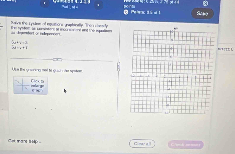 Question 4, 3.1.9 HW Score: 6.25%, 2.75 of 44 
Part 1 of 4 points 
Points: 0.5 of 1 Save 
Solve the system of equations graphically. Then classify 
the system as consistent or inconsistent and the equations 
as dependent or independent.
5u+v=3
5u=v+7
orrect: 0 
Use the graphing tool to graph the system 
Click to 
enlarge 
graph 
Get more help ^ Clear all Check answer