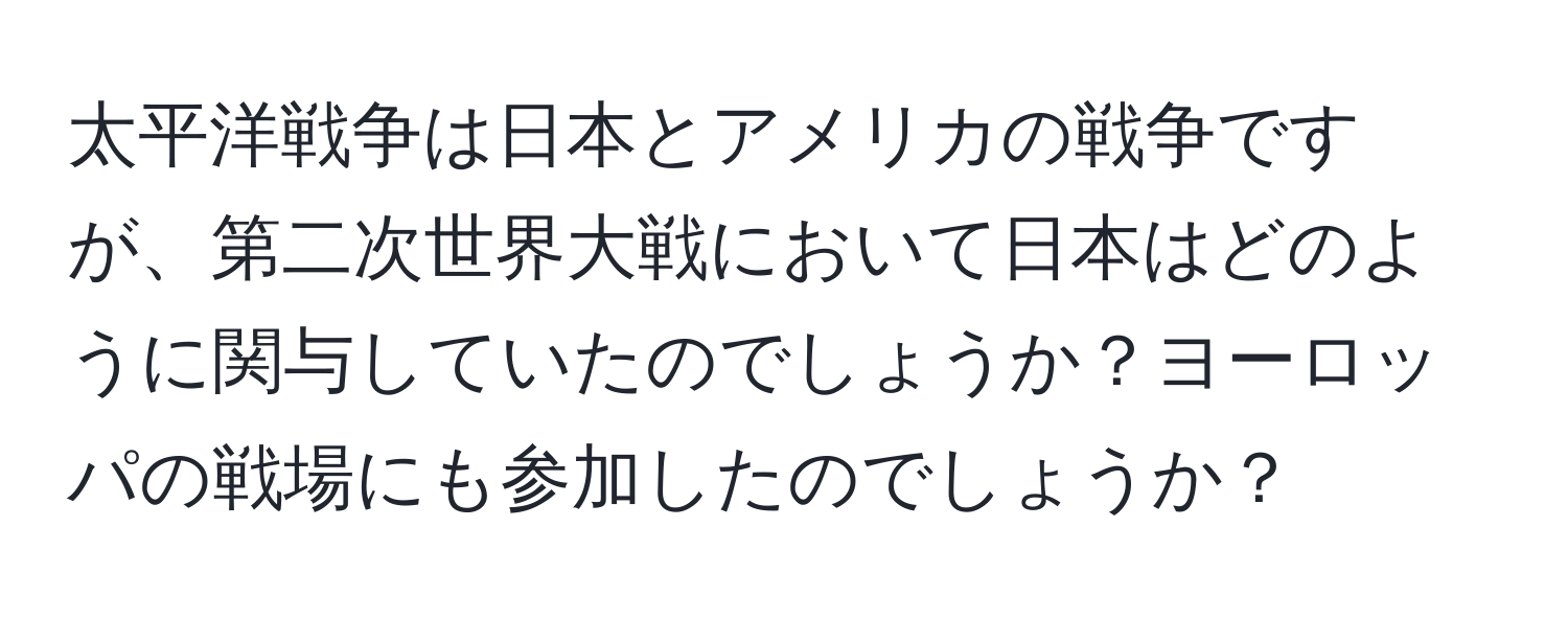 太平洋戦争は日本とアメリカの戦争ですが、第二次世界大戦において日本はどのように関与していたのでしょうか？ヨーロッパの戦場にも参加したのでしょうか？