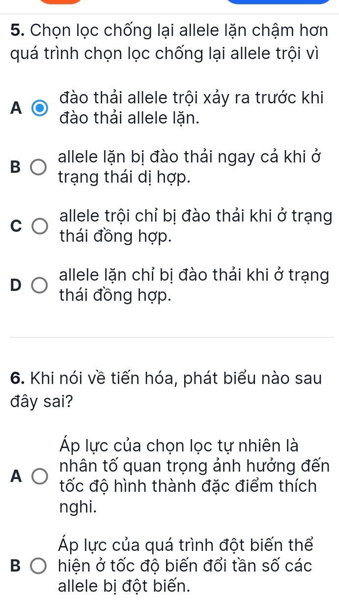 Chọn lọc chống lại allele lặn chậm hơn
quá trình chọn lọc chống lại allele trội vì
đào thải allele trội xảy ra trước khi
A đào thải allele lặn.
B allele lặn bị đào thải ngay cả khi ở
trạng thái dị hợp.
C
allele trội chỉ bị đào thải khi ở trạng
thái đồng hợp.
D
allele lặn chỉ bị đào thải khi ở trạng
thái đồng hợp.
6. Khi nói về tiến hóa, phát biểu nào sau
đây sai?
Áp lực của chọn lọc tự nhiên là
A nhân tố quan trọng ảnh hưởng đến
tốc độ hình thành đặc điểm thích
nghi.
Áp lực của quá trình đột biến thể
hiện ở tốc độ biến đổi tần số các
allele bị đột biến.