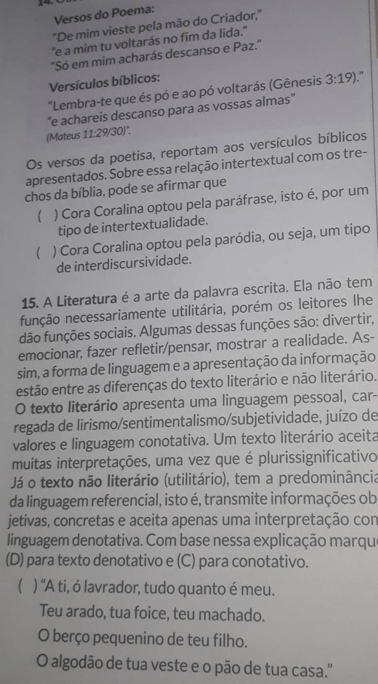 Versos do Poema:
“De mim vieste pela mão do Criador,”
''e a mim tu voltarás no fim da lida.''
"Só em mim acharás descanso e Paz."
Versículos bíblicos:
"Lembra-te que és pó e ao pó voltarás (Gênesis 3:19) "
“e achareis descanso para as vossas almas”
(Mateus 11:29/30)^circ .
Os versos da poetisa, reportam aos versículos bíblicos
apresentados. Sobre essa relação intertextual com os tre-
chos da bíblia, pode se afirmar que
 ) Cora Coralina optou pela paráfrase, isto é, por um
tipo de intertextualidade.
 ) Cora Coralina optou pela paródia, ou seja, um tipo
de interdiscursividade.
15. A Literatura é a arte da palavra escrita. Ela não tem
função necessariamente utilitária, porém os leitores lhe
dão funções sociais. Algumas dessas funções são: divertir,
emocionar, fazer refletir/pensar, mostrar a realidade. As-
sim, a forma de linguagem e a apresentação da informação
estão entre as diferenças do texto literário e não literário.
O texto literário apresenta uma linguagem pessoal, car-
regada de lirismo/sentimentalismo/subjetividade, juízo de
valores e linguagem conotativa. Um texto literário aceita
muitas interpretações, uma vez que é plurissignificativo
Já o texto não literário (utilitário), tem a predominância
da linguagem referencial, isto é, transmite informações ob
jetivas, concretas e aceita apenas uma interpretação con
linguagem denotativa. Com base nessa explicação marque
(D) para texto denotativo e (C) para conotativo.
) “A ti, ó lavrador, tudo quanto é meu.
Teu arado, tua foice, teu machado.
O berço pequenino de teu filho.
O algodão de tua veste e o pão de tua casa.''