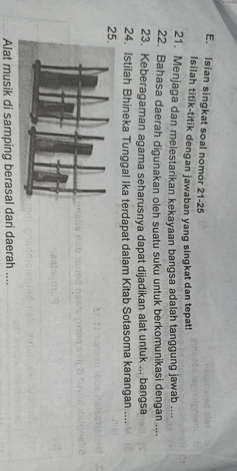 Isian singkat soal nomor 21-25 
Isilah titik-titik dengan jawaban yang singkat dan tepat! 
21. Menjaga dan melestarikan kekayaan bangsa adalah tanggung jawab .... 
22. Bahasa daerah digunakan oleh suatu suku untuk berkomunikasi dengan .... 
23. Keberagaman agama seharusnya dapat dijadikan alat untuk ... bangsa 
24. Istilah Bhineka Tunggal Ika terdapat dalam Kitab Sotasoma karangan .... 
2 
Alat musik di samping berasal dari daerah ....