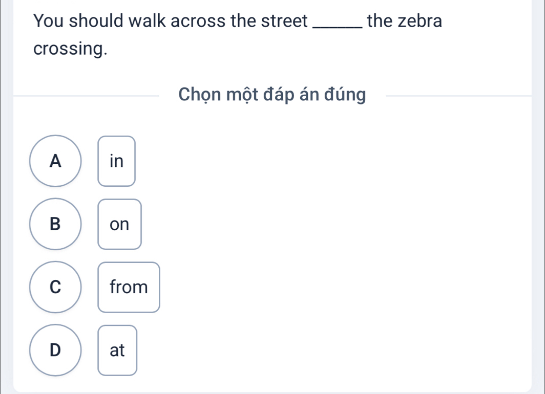 You should walk across the street_ the zebra
crossing.
Chọn một đáp án đúng
A in
B on
C from
D at