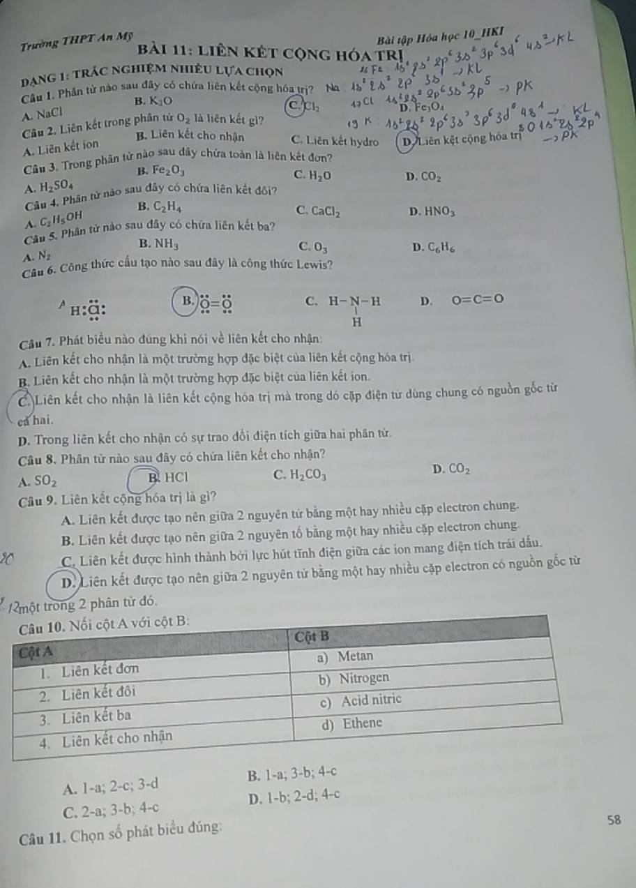 Trường THPT An Mỹ
Bài tập Hóa học 10_HKI
bài 11: Liên kết cộng hóa trị
Dạng 1: trác nghiệm nhiều Lựa chọn
Cầu 1. Phân tử nào sau đây có chứa liên kết cộng hóa trị? Na
A. NaCl B. K_2O
Câu 2. Liên kết trong phân tử O_2 là liên kết gì?
A. Liên kết ion
B. Liên kết cho nhận C. Liên kết hydro
Câu 3. Trong phân tử nào sau đây chứa toàn là liên kết đơn? Dộ Liên kệt cộng hóa trị
B. Fe_2O_3
C. H_2O
A. H_2SO_4
Câu 4. Phân tử nào sau đây có chứa liên kết đôi? D. CO_2
A. C_2H_5OH B. C_2H_4
C. CaCl_2 D. HNO_3
Câu 5. Phân tử nào sau đây có chứa liên kết ba?
B.
A. N_2 NH_3
C. O_3 D. C_6H_6
Cu 6. Công thức cầu tạo nào sau đây là công thức Lewis?
B. )hat O=hat O C. H-N-H D. 0=C=0
H:α:
H
Câu 7. Phát biểu nào đúng khi nói về liên kết cho nhận:
A. Liên kết cho nhận là một trường hợp đặc biệt của liên kết cộng hóa trị
B. Liên kết cho nhận là một trường hợp đặc biệt của liên kết ion.
C. Liên kết cho nhận là liên kết cộng hóa trị mà trong dó cặp điện tử dùng chung có nguồn gốc từ
ea hai.
D. Trong liên kết cho nhận có sự trao đổi điện tích giữa hai phân tử.
Câu 8. Phân tử nào sau đây có chứa liên kết cho nhận?
A. SO_2 B. HCl C. H_2CO_3 D. CO_2
Câu 9. Liên kết cộng hóa trị là gì?
A. Liên kết được tạo nên giữa 2 nguyên tử bằng một hay nhiều cặp electron chung.
B. Liên kết được tạo nên giữa 2 nguyên tố bằng một hay nhiều cặp electron chung.
C. Liên kết được hình thành bởi lực hút tĩnh điện giữa các ion mang điện tích trái dấu.
D. Liên kết được tạo nên giữa 2 nguyên tử bằng một hay nhiều cặp electron có nguồn gốc từ
một trong 2 phân từ đó.
A. 1-a; 2-c; 3-d B. 1-a; 3-b; 4-c
C. 2-a; 3-b; 4-c D. 1-b; 2-d; 4-c
Câu 11. Chọn số phát biểu đúng:
58