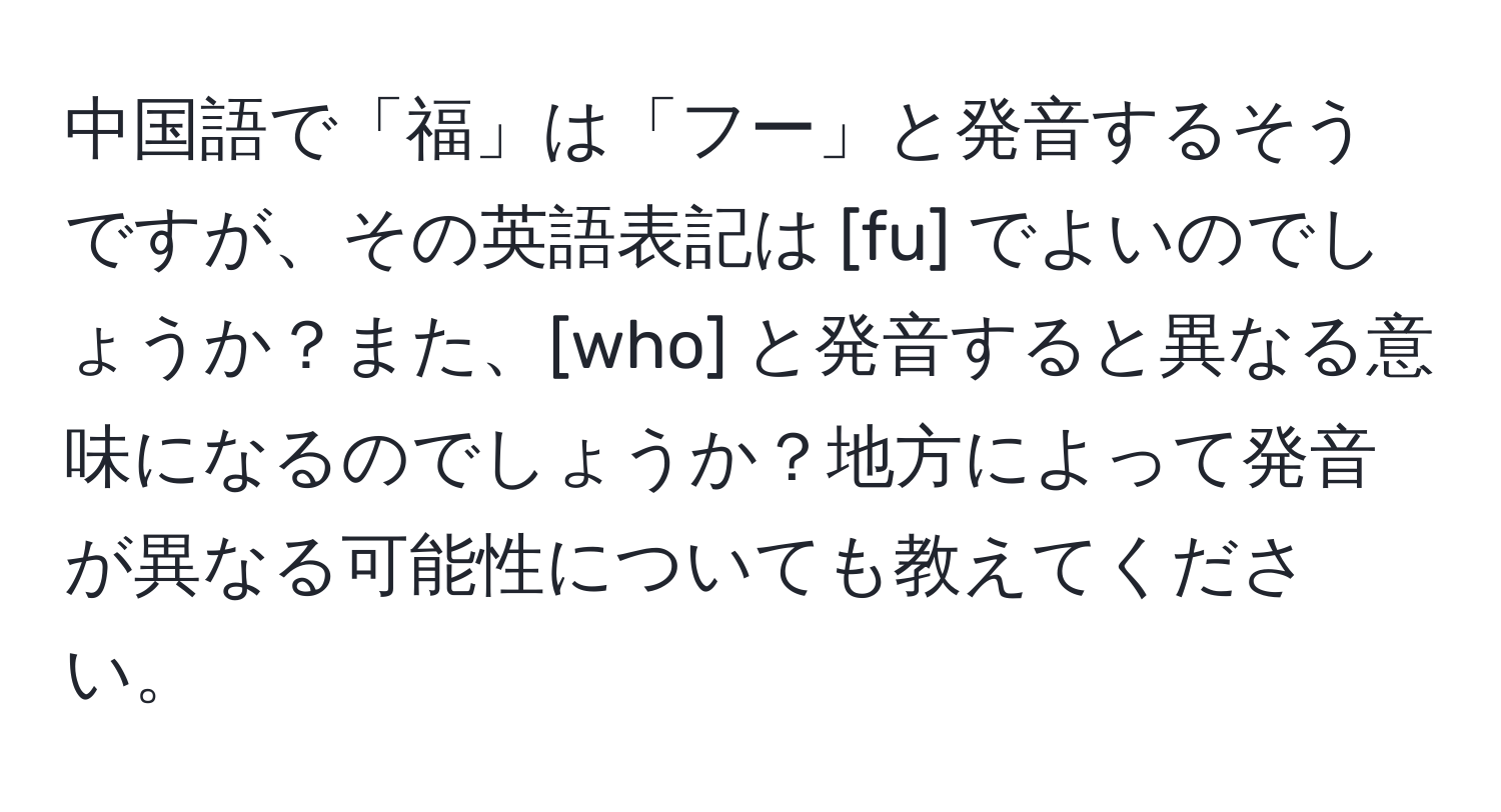 中国語で「福」は「フー」と発音するそうですが、その英語表記は [fu] でよいのでしょうか？また、[who] と発音すると異なる意味になるのでしょうか？地方によって発音が異なる可能性についても教えてください。