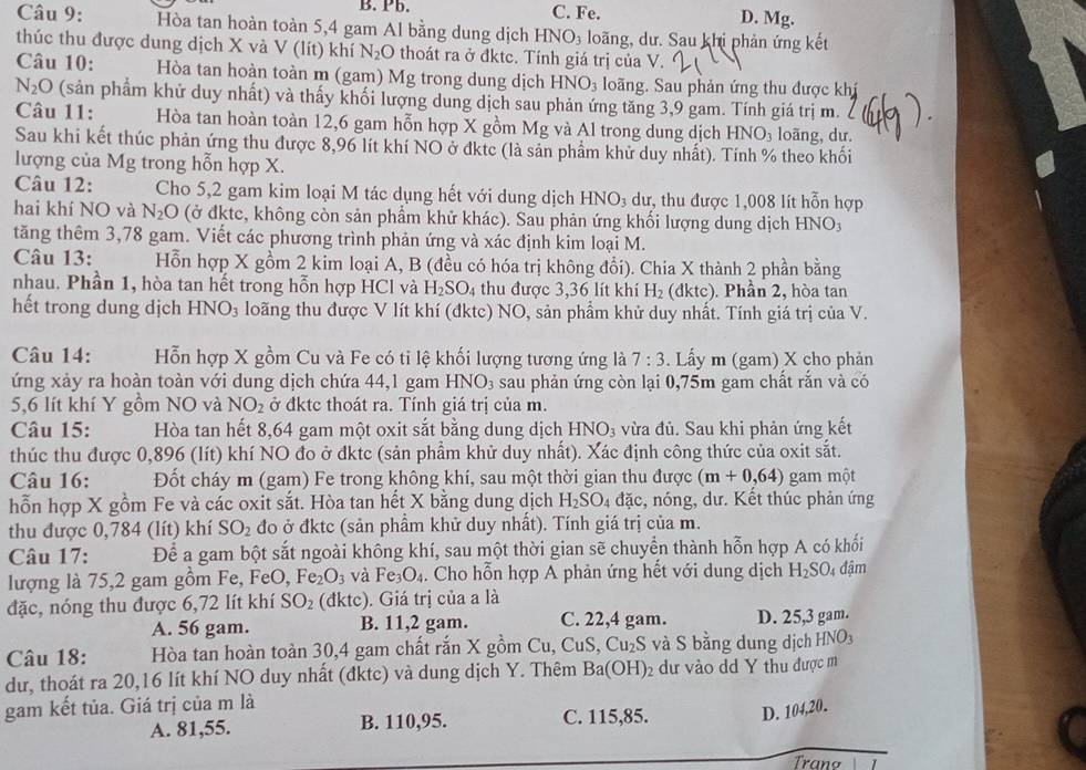 Pb. C. Fe. D. Mg.
Câu 9: Hòa tan hoàn toàn 5,4 gam Al bằng dung dịch HNO_3 loãng, dư. Sau khi phản ứng kết
thúc thu được dung dịch X và V (lít) khí N_2O thoát ra ở đktc. Tính giá trị của V.
Câu 10: Hòa tan hoàn toàn m (gam) Mg trong dung dịch HNO_3 loãng. Sau phản ứng thu được khí
N_2O (sản phẩm khử duy nhất) và thấy khối lượng dung dịch sau phản ứng tăng 3,9 gam. Tính giá trị m.
Câu 11: Hòa tan hoàn toàn 12,6 gam hỗn hợp X gồm Mg và Al trong dung dịch HNO_3 loãng, dư.
Sau khi kết thúc phản ứng thu được 8,96 lít khí NO ở đktc (là sản phẩm khử duy nhất). Tính % theo khối
lượng của Mg trong hỗn hợp X.
Câu 12: Cho 5,2 gam kim loại M tác dụng hết với dung dịch HNO_3 dư, thu được 1,008 lít hỗn hợp
hai khí NO và N_2O (ở đktc, không còn sản phẩm khử khác). Sau phản ứng khối lượng dung dịch HNO3
tăng thêm 3,78 gam. Viết các phương trình phản ứng và xác định kim loại M.
Câu 13: Hỗn hợp X gồm 2 kim loại A, B (đều có hóa trị không đổi). Chia X thành 2 phần bằng
nhau. Phần 1, hòa tan hết trong hỗn hợp HCl và H_2SO_4 thu được 3,36 lít khí H_2 (dktc). Phần 2, hòa tan
hết trong dung dịch HNO_3 loãng thu được V lít khí (đktc) NO, sản phẩm khử duy nhất. Tính giá trị của V.
Câu 14: Hỗn hợp X gồm Cu và Fe có tỉ lệ khối lượng tương ứng là 7:3. Lấy m (gam) X cho phản
ứng xảy ra hoàn toàn với dung dịch chứa 44,1 gam HNO_3 sau phản ứng còn lại 0,75m gam chất rắn và có
5,6 lít khí Y gồm NO và NO_2 ở đktc thoát ra. Tính giá trị của m.
Câu 15: Hòa tan hết 8,64 gam một oxit sắt bằng dung dịch HNO_3 vừa đủ. Sau khi phản ứng kết
thúc thu được 0,896 (lít) khí NO đo ở đktc (sản phẩm khử duy nhất). Xác định công thức của oxit sắt.
Câu 16: Đốt cháy m (gam) Fe trong không khí, sau một thời gian thu được (m+0,64) gam một
hỗn hợp X gồm Fe và các oxit sắt. Hòa tan hết X bằng dung dịch H_2SO_4 đặc, nóng, dư. Kết thúc phản ứng
thu được 0,784 (lít) khí SO_2 đo ở đktc (sản phầm khử duy nhất). Tính giá trị của m.
Câu 17: Để a gam bột sắt ngoài không khí, sau một thời gian sẽ chuyển thành hỗn hợp A có khối
lượng là 75,2 gam gồm Fe, FeO, F Fe_2O_3 và Fe_3O_4. Cho hỗn hợp A phản ứng hết với dung dịch H_2SO_4 đậm
đặc, nóng thu được 6,72 lít khí SO_2 (đktc). Giá trị của a là
A. 56 gam. B. 11,2 gam. C. 22,4 gam. D. 25,3 gam.
Câu 18: Hòa tan hoàn toàn 30,4 gam chất rắn X gồm Cu, CuS, Cu₂S và S bằng dung dịch HNO_3
dư, thoát ra 20,16 lít khí NO duy nhất (đktc) và dung dịch Y. Thêm Ba(OH)_2 dư vào dd Y thu được m
gam kết tủa. Giá trị của m là C. 115,85. D. 104,20.
A. 81,55. B. 110,95.
Trang