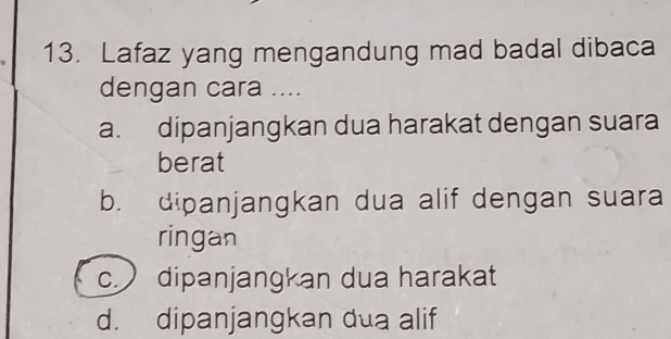 Lafaz yang mengandung mad badal dibaca
dengan cara ....
a. dipanjangkan dua harakat dengan suara
berat
b. dipanjangkan dua alif dengan suara
ringan
c. dipanjangkan dua harakat
d. dipanjangkan dua alif