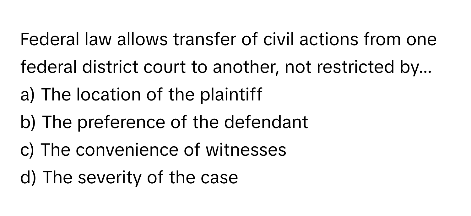 Federal law allows transfer of civil actions from one federal district court to another, not restricted by...

a) The location of the plaintiff 
b) The preference of the defendant 
c) The convenience of witnesses 
d) The severity of the case