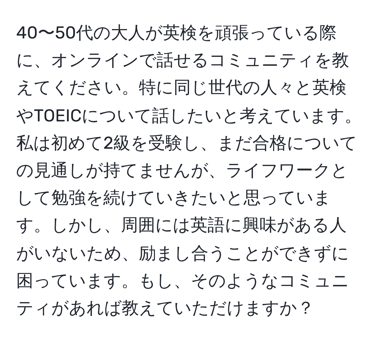 40〜50代の大人が英検を頑張っている際に、オンラインで話せるコミュニティを教えてください。特に同じ世代の人々と英検やTOEICについて話したいと考えています。私は初めて2級を受験し、まだ合格についての見通しが持てませんが、ライフワークとして勉強を続けていきたいと思っています。しかし、周囲には英語に興味がある人がいないため、励まし合うことができずに困っています。もし、そのようなコミュニティがあれば教えていただけますか？