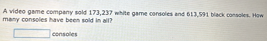 A video game company sold 173,237 white game consoles and 613,591 black consoles. How 
many consoles have been sold in all? 
□ consoles