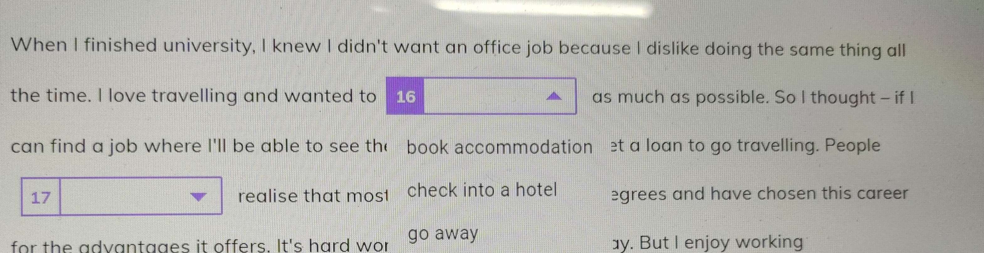 When I finished university, I knew I didn't want an office job because I dislike doing the same thing all 
the time. I love travelling and wanted to 16 a as much as possible. So I thought - if I 
can find a job where I'll be able to see the book accommodation et a loan to go travelling. People 
17 realise that mos1 check into a hotel egrees and have chosen this career 
for the advantaaes it offers. It's hard wor go away ay. But I enjoy working