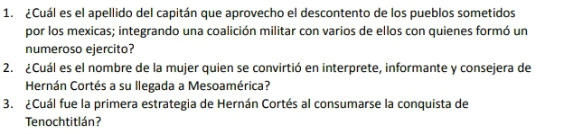 ¿Cuál es el apellido del capitán que aprovecho el descontento de los pueblos sometidos 
por los mexicas; integrando una coalición militar con varios de ellos con quienes formó un 
numeroso ejercito? 
2. ¿Cuál es el nombre de la mujer quien se convirtió en interprete, informante y consejera de 
Hernán Cortés a su llegada a Mesoamérica? 
3. ¿Cuál fue la primera estrategia de Hernán Cortés al consumarse la conquista de 
Tenochtitlán?