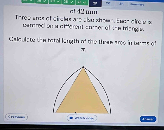 28 2C 2D 2E 2F 2G 2H Summary 
of 42 mm. 
Three arcs of circles are also shown. Each circle is 
centred on a different corner of the triangle. 
Calculate the total length of the three arcs in terms of
π. 
< Previous Answer