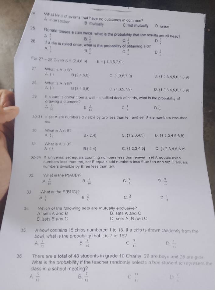 What kind of events that have no outcomes in common?
A intersection B mutually C. not mutually D union
25 Ronald tosses a cain twice, what is the probability that the results are all head?
A  1/4 
B  1/3  C.  1/2  D.  3/4 
26. If a de is rolled once, what is the probability of obtaining a 6?
A  1/f 
B  2/6  C  3/6  D  5/6 
For 27-28 Given A=(2.4,6.8) B= 1,3,5,7,9
27 What is A∪ B ?
A ( ) B  2,4,6,8 C  1,3,5,7,9 D.  1,2,3,4,5,6,7,8,9
28 What is A∩ B
A   B  2,4,6,8 C  1,3,5,7,9 D.  1,2,3,4,5,6,7,8,9
29 If a card is drawn from a well - shuffled deck of cards, what is the probabilily of
drawing a diamond?
A  1/52  B.  1/13  C  1/4  D.  1/2 
30-31 If set A are numbers divisible by two less than ten and set B are numbers less than
30 What is A∩ B ?
A. ( ) B  2,4 C.  1,2,3,4,5 D  1,2,3,4,5,6,8
31 What is A∪ B ?
A   B (2,4) C.  1,2,3,4,5 D.  1,2,3,4,5,6,8
32-34 If universal set equals counting numbers less than eleven, set A equals even
numbers less than ten, set B equals odd numbers less than ten and set C equals
numbers divisible by three less than ten.
32. What is the P(A∪ B)
A  4/20  B.  5/10  C.  4/5  D  9/10 
33 What is the P B UC)?
A  1/5 
B  2/5 
C  3/5  D.  4/5 
34  Which of the following sets are mutually exclusive?
A sets A and B B. sets A and C
C sets B and C D. sets A. B and C
35. A bowl contains 15 chips numbered 1 to 15. If a chip is drawn randomly from the
bowl, what is the probability that it is 7 or 15?
A  1/15 
C
B.  2/15   1/15  D.  4/1- 
36 There are a total of 48 students in grade 10 Charily 20 are boys and 28 are girs
What is the probability if the teacher randomly selects a boy student to represen the
class in a school meeting?
A  5/12 
C
B.  7/12   11/1  D  1/1 