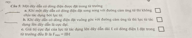 ray. 
Câu 5: Một dây dẫn có dòng điện được đặt trong từ trường 
_a. Khi một dây dẫn có dòng điện đặt song song với đường cảm ứng từ thì không □ 
chịu tác dụng bởi lực từ. 
_ 
b. Khi dây dẫn có dòng điện đặt vuông góc với đường cảm ứng từ thì lực từ tác □ 
dụng lên dây dẫn là cực đại. 
c. Giá trị cực đại của lực từ tác dụng lên dây dẫn dài ℓ có dòng điện I đặt trong □ 
từ trường đều B là F_max=IBell