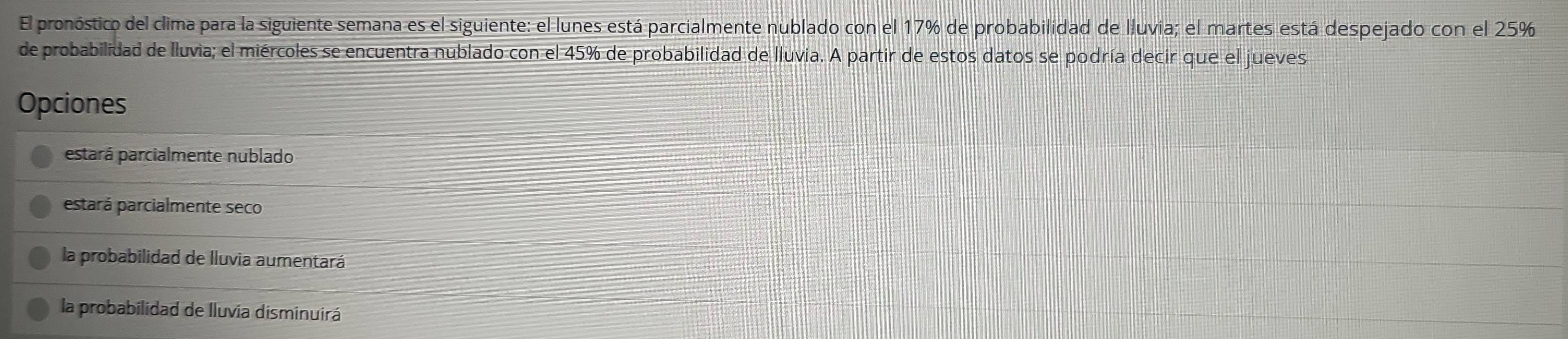 El pronóstico del clima para la siguiente semana es el siguiente: el lunes está parcialmente nublado con el 17% de probabilidad de lluvia; el martes está despejado con el 25%
de probabilidad de lluvia; el miércoles se encuentra nublado con el 45% de probabilidad de lluvia. A partir de estos datos se podría decir que el jueves
Opciones
estará parcialmente nublado
estará parcialmente seco
la probabilidad de lluvia aumentará
la probabilidad de Iluvia disminuirá