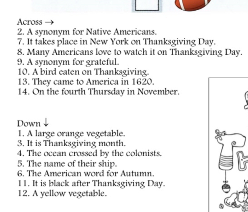 Across 
2. A synonym for Native Americans. 
7. It takes place in New York on Thanksgiving Day. 
8. Many Americans love to watch it on Thanksgiving Day. 
9. A synonym for grateful. 
10. A bird eaten on Thanksgiving. 
13. They came to America in 1620. 
14. On the fourth Thursday in November. 
Down 
1. A large orange vegetable. 
3. It is Thanksgiving month. 
4. The ocean crossed by the colonists. 
5. The name of their ship. 
6. The American word for Autumn. 
11. It is black after Thanksgiving Day. 
12. A yellow vegetable.