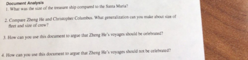 Document Analysis 
1. What was the size of the treasure ship compared to the Santa Maria? 
2. Compare Zheng He and Christopher Columbus. What generalization can you make about size of 
fleet and size of crew? 
3. How can you use this document to argue that Zheng He’s voyages should be celebrated? 
4. How can you use this document to argue that Zheng He's voyages should not be celebrated?